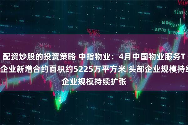 配资炒股的投资策略 中指物业：4月中国物业服务TOP50企业新增合约面积约5225万平方米 头部企业规模持续扩张