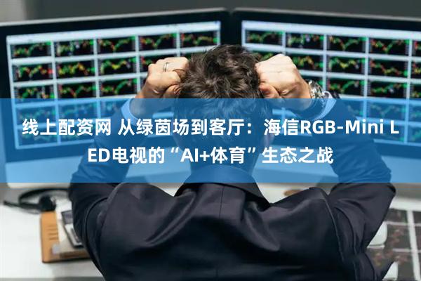 线上配资网 从绿茵场到客厅:海信RGB-Mini LED电视的“AI+体育”生态之战