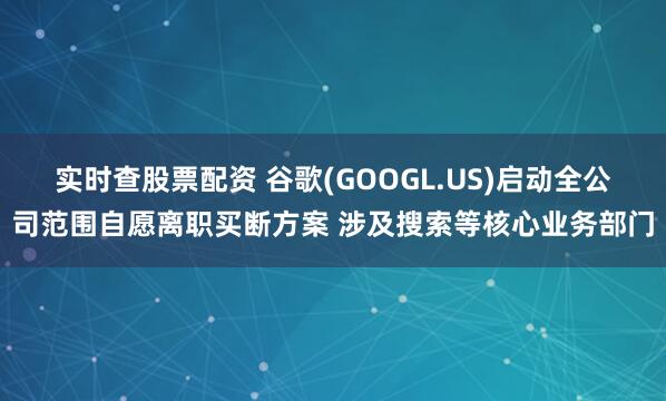 实时查股票配资 谷歌(GOOGL.US)启动全公司范围自愿离职买断方案 涉及搜索等核心业务部门