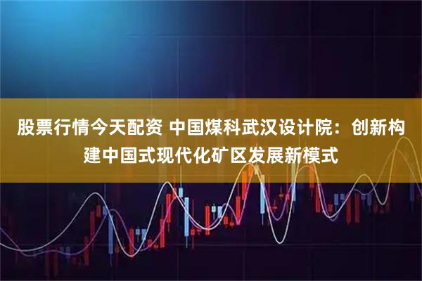 股票行情今天配资 中国煤科武汉设计院：创新构建中国式现代化矿区发展新模式