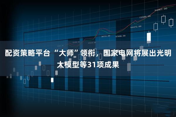 配资策略平台 “大师”领衔，国家电网将展出光明大模型等31项成果