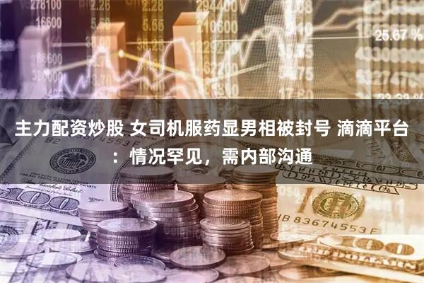 主力配资炒股 女司机服药显男相被封号 滴滴平台：情况罕见，需内部沟通