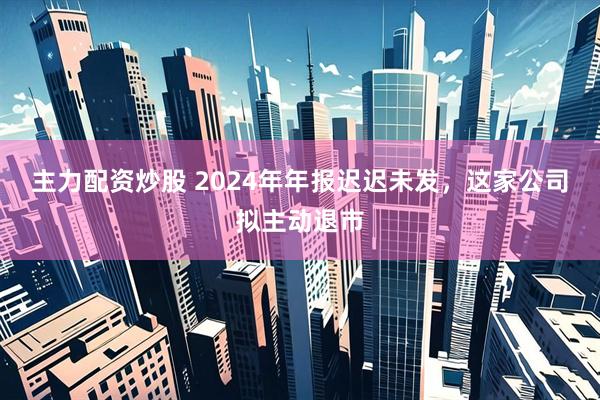 主力配资炒股 2024年年报迟迟未发，这家公司拟主动退市