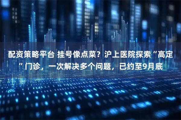配资策略平台 挂号像点菜？沪上医院探索“高定”门诊，一次解决多个问题，已约至9月底
