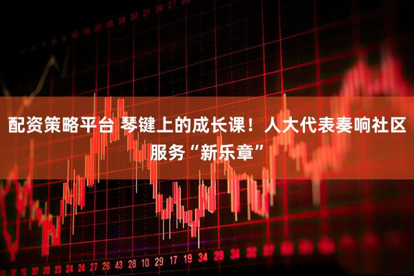 配资策略平台 琴键上的成长课！人大代表奏响社区服务“新乐章”