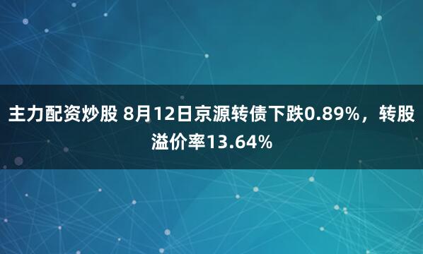 主力配资炒股 8月12日京源转债下跌0.89%，转股溢价率13.64%
