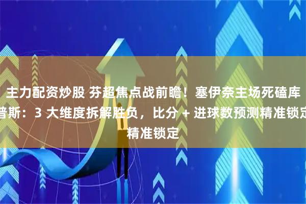 主力配资炒股 芬超焦点战前瞻！塞伊奈主场死磕库普斯：3 大维度拆解胜负，比分 + 进球数预测精准锁定