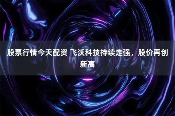 股票行情今天配资 飞沃科技持续走强，股价再创新高