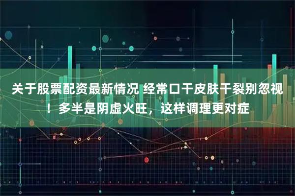 关于股票配资最新情况 经常口干皮肤干裂别忽视！多半是阴虚火旺，这样调理更对症