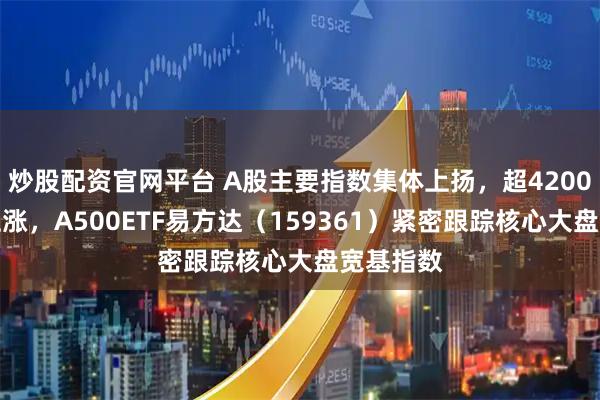 炒股配资官网平台 A股主要指数集体上扬，超4200只个股上涨，A500ETF易方达（159361）紧密跟踪核心大盘宽基指数