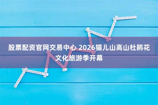 股票配资官网交易中心 2026猫儿山高山杜鹃花文化旅游季开幕