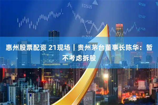 惠州股票配资 21现场｜贵州茅台董事长陈华：暂不考虑拆股