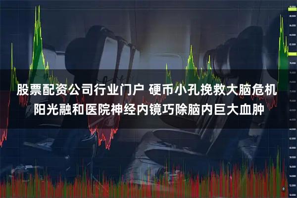 股票配资公司行业门户 硬币小孔挽救大脑危机 阳光融和医院神经内镜巧除脑内巨大血肿