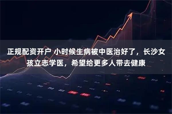 正规配资开户 小时候生病被中医治好了，长沙女孩立志学医，希望给更多人带去健康