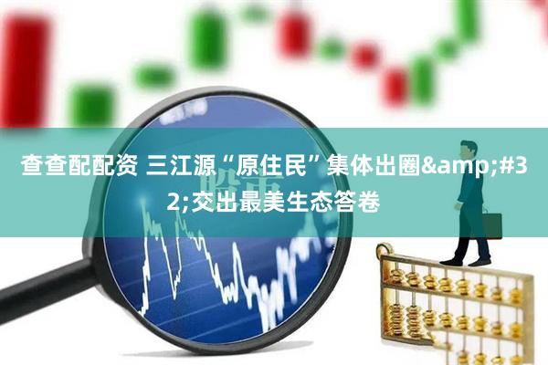 查查配配资 三江源“原住民”集体出圈 交出最美生态答卷