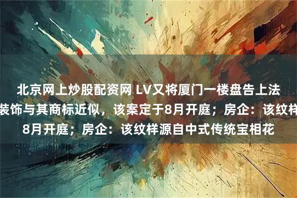 北京网上炒股配资网 LV又将厦门一楼盘告上法庭，因小区四叶雕花装饰与其商标近似，该案定于8月开庭；房企：该纹样源自中式传统宝相花