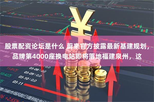 股票配资论坛是什么 蔚来官方披露最新基建规划,品牌第4000座换电站即将落地福建泉州,这