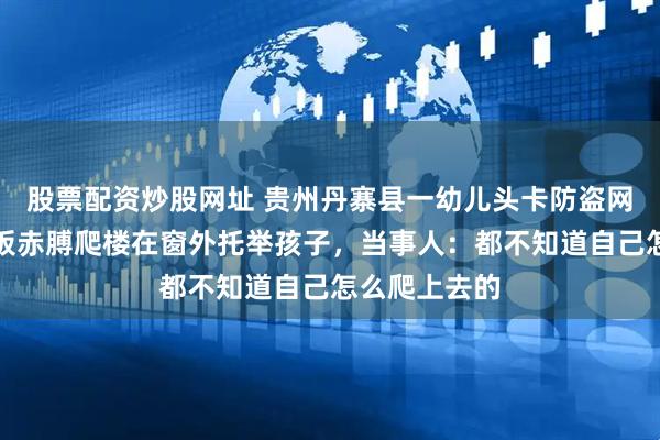 股票配资炒股网址 贵州丹寨县一幼儿头卡防盗网中，餐馆老板赤膊爬楼在窗外托举孩子，当事人：都不知道自己怎么爬上去的