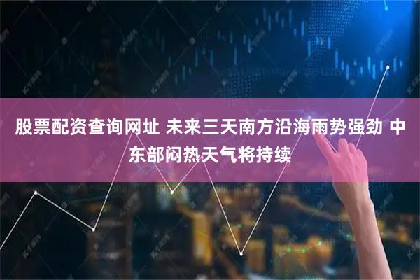 股票配资查询网址 未来三天南方沿海雨势强劲 中东部闷热天气将持续