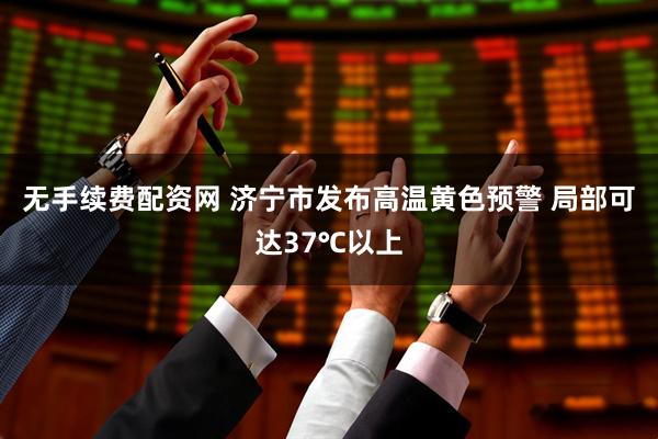 无手续费配资网 济宁市发布高温黄色预警 局部可达37℃以上