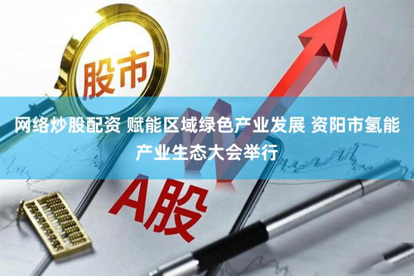 网络炒股配资 赋能区域绿色产业发展 资阳市氢能产业生态大会举行