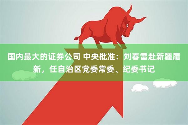 国内最大的证券公司 中央批准：刘春雷赴新疆履新，任自治区党委常委、纪委书记