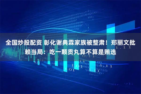 全国炒股配资 彰化谢典霖家族被整肃！郑丽文批赖当局：吃一颗贡丸算不算是贿选