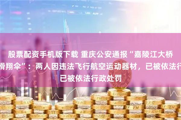 股票配资手机版下载 重庆公安通报“嘉陵江大桥上出现滑翔伞”：两人因违法飞行航空运动器材，已被依法行政处罚